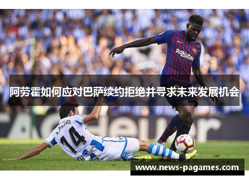 阿劳霍如何应对巴萨续约拒绝并寻求未来发展机会