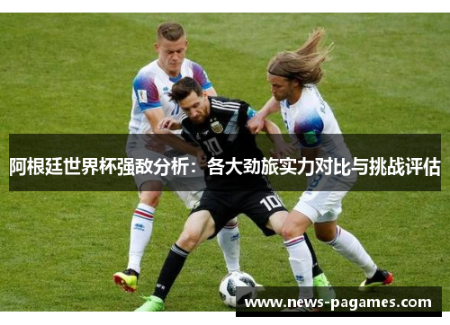 阿根廷世界杯强敌分析：各大劲旅实力对比与挑战评估