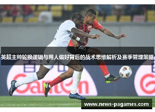 英超主帅轮换逻辑与用人偏好背后的战术思维解析及赛季管理策略