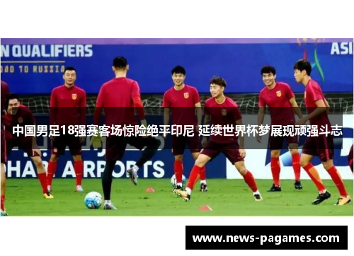 中国男足18强赛客场惊险绝平印尼 延续世界杯梦展现顽强斗志