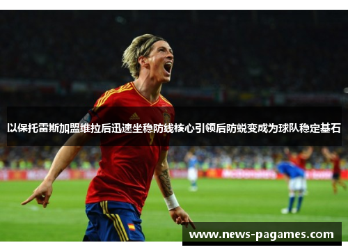 以保托雷斯加盟维拉后迅速坐稳防线核心引领后防蜕变成为球队稳定基石