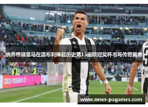 纳乔带领皇马在温布利捧起历史第15座欧冠奖杯书写传奇篇章