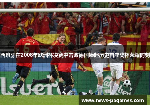 西班牙在2008年欧洲杯决赛中击败德国捧起历史首座奖杯荣耀时刻